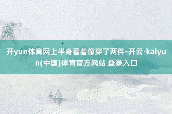 开yun体育网上半身看着像穿了两件-开云·kaiyun(中国)体育官方网站 登录入口