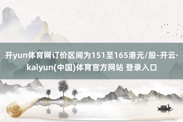 开yun体育网订价区间为151至165港元/股-开云·kaiyun(中国)体育官方网站 登录入口
