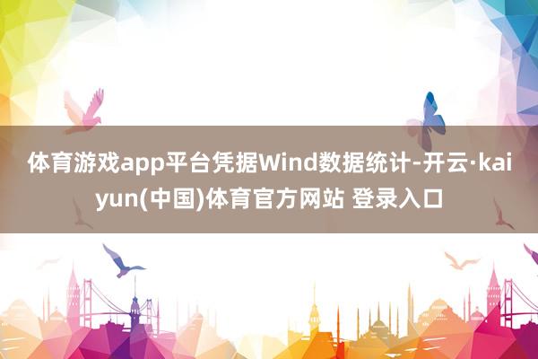 体育游戏app平台　　凭据Wind数据统计-开云·kaiyun(中国)体育官方网站 登录入口