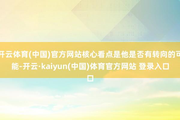 开云体育(中国)官方网站核心看点是他是否有转向的可能-开云·kaiyun(中国)体育官方网站 登录入口
