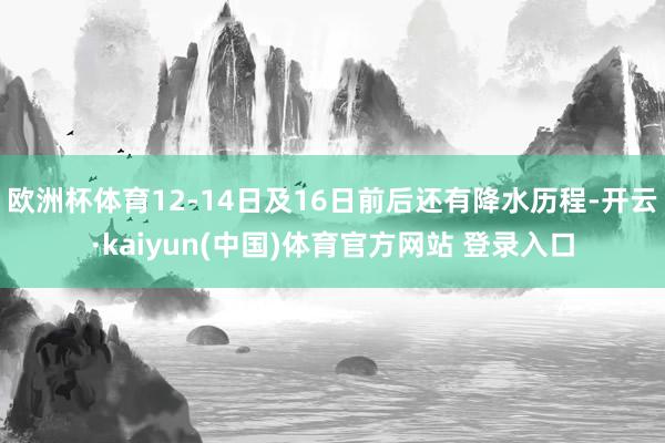 欧洲杯体育12-14日及16日前后还有降水历程-开云·kaiyun(中国)体育官方网站 登录入口