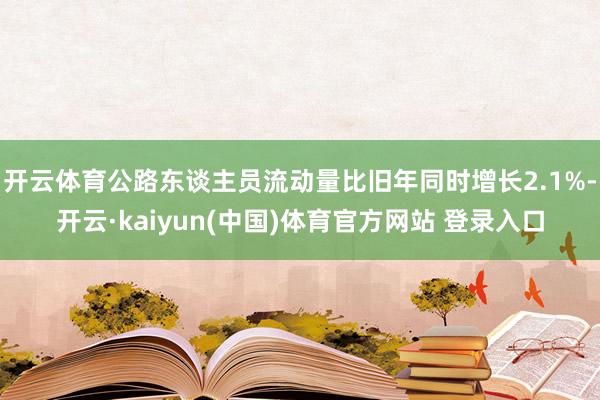开云体育公路东谈主员流动量比旧年同时增长2.1%-开云·kaiyun(中国)体育官方网站 登录入口