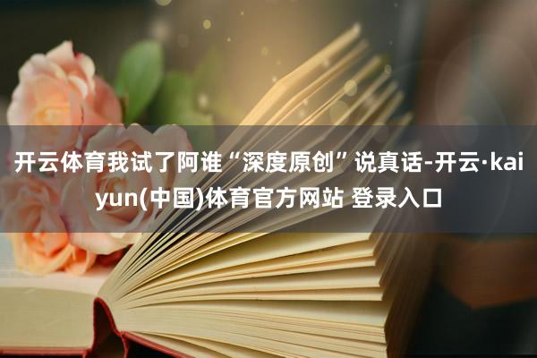 开云体育我试了阿谁“深度原创”说真话-开云·kaiyun(中国)体育官方网站 登录入口