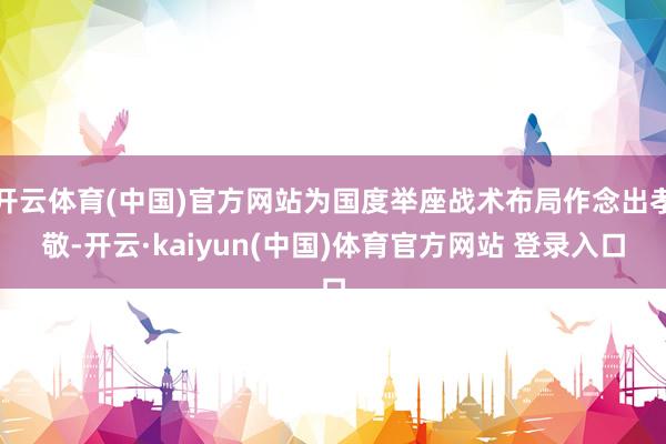 开云体育(中国)官方网站为国度举座战术布局作念出孝敬-开云·kaiyun(中国)体育官方网站 登录入口