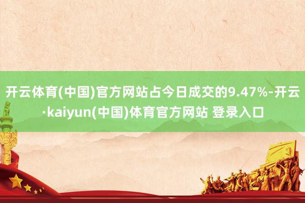 开云体育(中国)官方网站占今日成交的9.47%-开云·kaiyun(中国)体育官方网站 登录入口