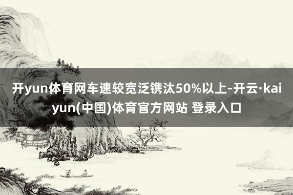 开yun体育网车速较宽泛镌汰50%以上-开云·kaiyun(中国)体育官方网站 登录入口
